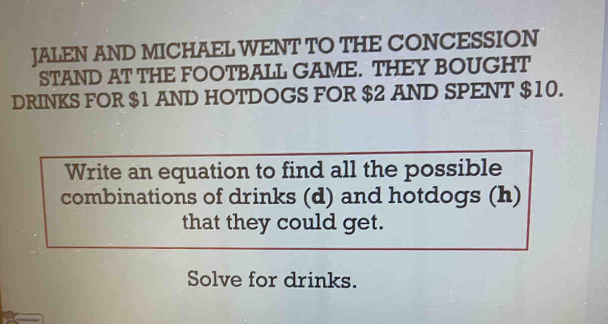 JALEN AND MICHAEL WENT TO THE CONCESSION 
STAND AT THE FOOTBALL GAME. THEY BOUGHT 
DRINKS FOR $1 AND HOTDOGS FOR $2 AND SPENT $10. 
Write an equation to find all the possible 
combinations of drinks (d) and hotdogs (h) 
that they could get. 
Solve for drinks.