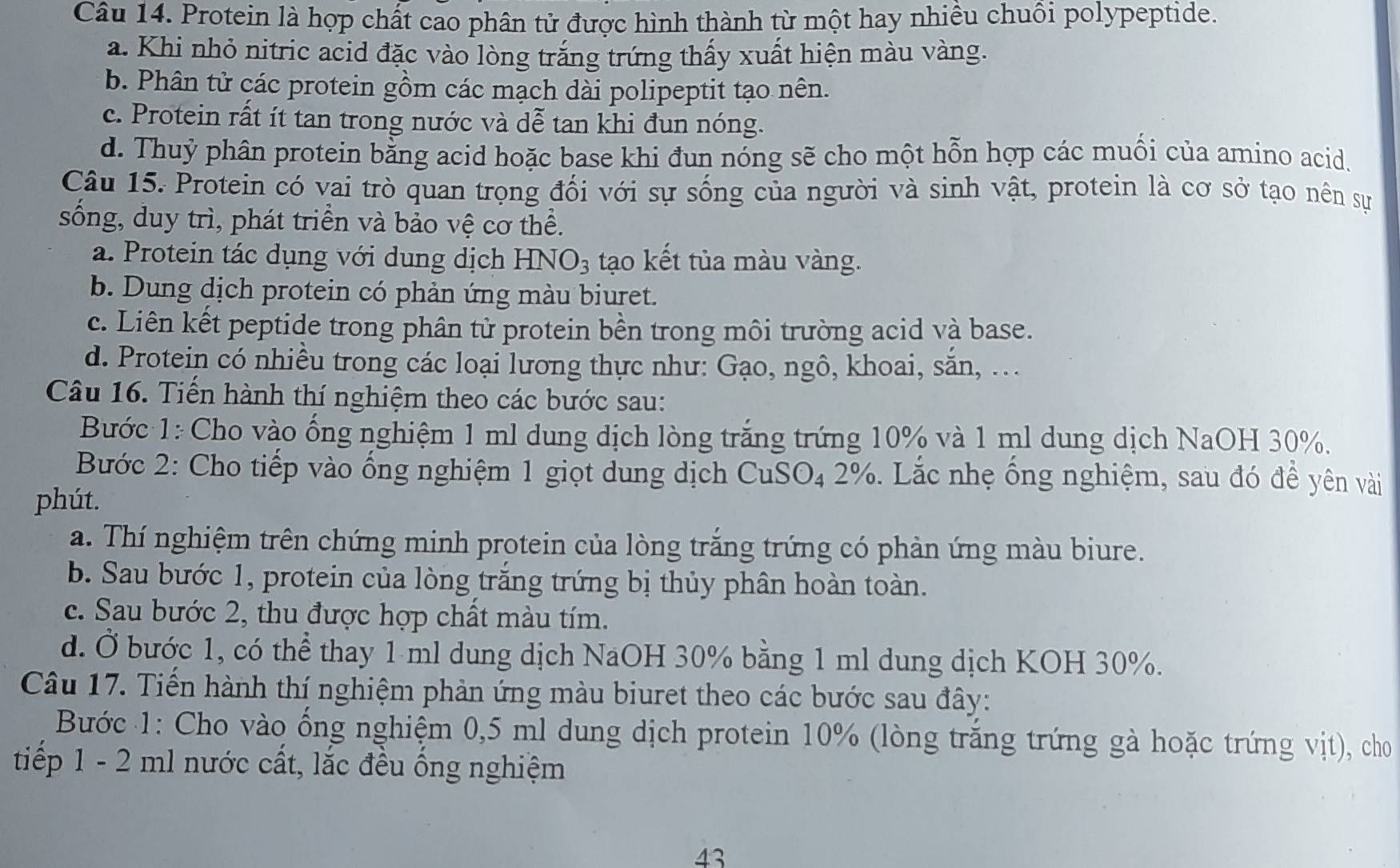 Protein là hợp chất cao phân tử được hình thành từ một hay nhiều chuồi polypeptide.
a. Khi nhỏ nitric acid đặc vào lòng trắng trứng thấy xuất hiện màu vàng.
b. Phân tử các protein gồm các mạch dài polipeptit tạo nên.
c. Protein rất ít tan trong nước và dễ tan khi đun nóng.
d. Thuỷ phân protein bằng acid hoặc base khi đun nóng sẽ cho một hỗn hợp các muối của amino acid.
Câu 15. Protein có vai trò quan trọng đối với sự sống của người và sinh vật, protein là cơ sở tạo nên sự
sống, duy trì, phát triển và bảo vệ cơ thể.
a. Protein tác dụng với dung dịch HNO_3 tạo kết tủa màu vàng.
b. Dung dịch protein có phản ứng màu biuret.
c. Liên kết peptide trong phân tử protein bền trong môi trường acid và base.
d. Protein có nhiều trong các loại lương thực như: Gạo, ngô, khoai, săn, ...
Câu 16. Tiến hành thí nghiệm theo các bước sau:
Bước 1: Cho vào ống nghiệm 1 ml dung dịch lòng trắng trứng 10% và 1 ml dung dịch NaOH 30%.
Bước 2: Cho tiếp vào ống nghiệm 1 giọt dung dịch CuSO₄ 2%. Lắc nhẹ ống nghiệm, sau đó để yên vài
phút.
a. Thí nghiệm trên chứng minh protein của lòng trắng trứng có phản ứng màu biure.
b. Sau bước 1, protein của lòng trăng trứng bị thủy phân hoàn toàn.
c. Sau bước 2, thu được hợp chất màu tím.
d. Ở bước 1, có thể thay 1 ml dung dịch NaOH 30% bằng 1 ml dung dịch KOH 30%.
Câu 17. Tiến hành thí nghiệm phản ứng màu biuret theo các bước sau đây:
Bước 1: Cho vào ổng nghiệm 0,5 ml dung dịch protein 10% (lòng trăng trứng gà hoặc trứng vịt), cho
tiếp 1 - 2 ml nước cất, lắc đều ống nghiệm
43