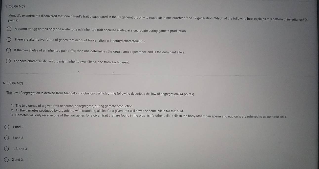 5 (03.06 MC)
Mendel's experiments discovered that one parent's trait disappeared in the F1 generation, only to reappear in one quarter of the F2 generation. Which of the following best explains this pattern of inheritance? (4
points)
A sperm or egg carries only one allele for each inherited trait because allele pairs segregate during gamete production.
There are alternative forms of genes that account for variation in inherited characteristics
If the two alleles of an inherited pair differ, then one determines the organism's appearance and is the dominant allele.
For each characteristic, an organism inherits two alleles, one from each parent.
6. (03.06 MC)
The law of segregation is derived from Mendel's conclusions. Which of the following describes the law of segregation? (4 points)
1. The two genes of a given trait separate, or segregate, during gamete production
2. All the gametes produced by organisms with matching alleles for a given trait will have the same allele for that trait
3. Gametes will only receive one of the two genes for a given trait that are found in the organism's other cells, cells in the body other than sperm and egg cells are referred to as somatic cells
1 and 2
1 and 3
1, 2, and 3
2 and 3