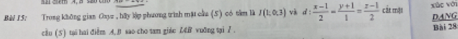 = 2 2ith A. B s20 c 
Bèi 15: Trong không gian Oayz , hãy lập phương trình mặt cầu (5) có tâm là I(1;0,3) và d: (x-1)/2 = (y+1)/1 = (z-1)/2  cất mặt xùo với 
DANG 
cầu (5) tại hai điễm A. B sao cho tam giác L4B vuỡng tại 7. Bài 28