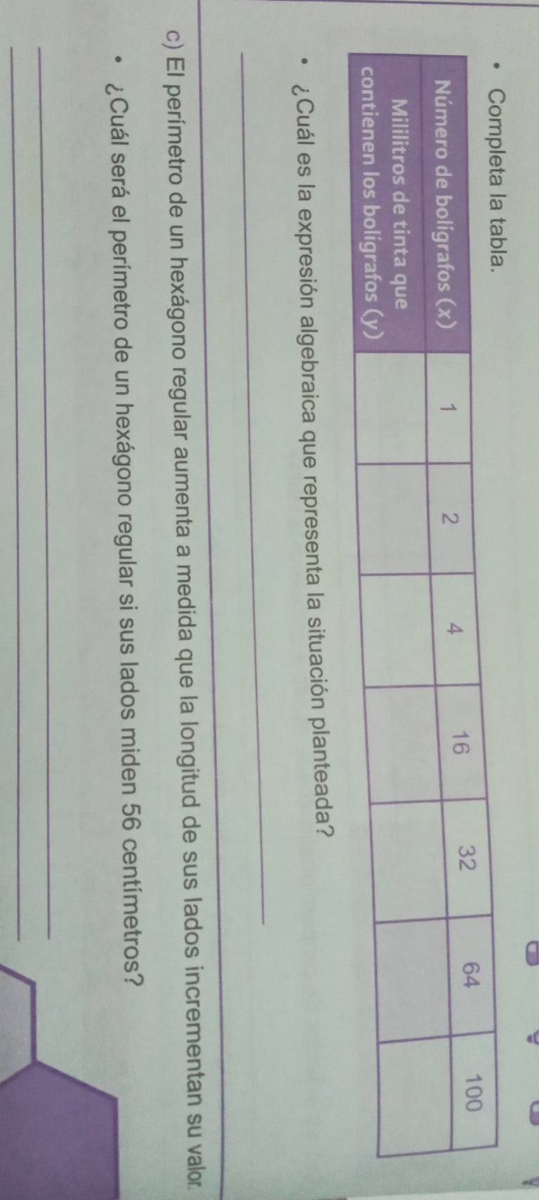 ¿Cuál es la expresión algebraica que representa la situación planteada? 
_ 
_ 
_ 
c) El perímetro de un hexágono regular aumenta a medida que la longitud de sus lados incrementan su valor. 
¿Cuál será el perímetro de un hexágono regular si sus lados miden 56 centímetros? 
_ 
_