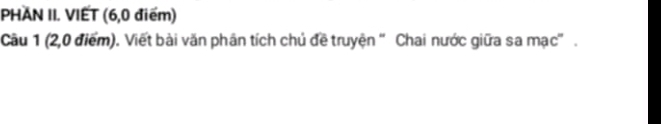 PHAN II. VIET (6, 0 điểm) 
Câu 1 (2,0 điểm). Viết bài văn phân tích chủ đề truyện 'Chai nước giữa sa mạc' .