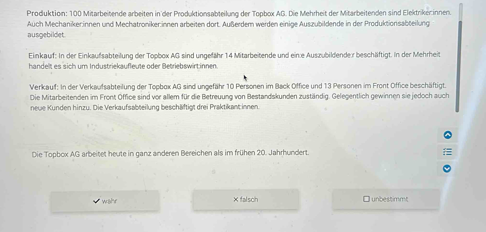 Produktion: 100 Mitarbeitende arbeiten in der Produktionsabteilung der Topbox AG. Die Mehrheit der Mitarbeitenden sind Elektriker:innen.
Auch Mechaniker:innen und Mechatroniker:innen arbeiten dort. Außerdem werden einige Auszubildende in der Produktionsabteilung
ausgebildet.
Einkauf: In der Einkaufsabteilung der Topbox AG sind ungefähr 14 Mitarbeitende und ein:e Auszubildende:r beschäftigt. In der Mehrheit
handelt es sich um Industriekaufleute oder Betriebswirt:innen.
Verkauf: In der Verkaufsabteilung der Topbox AG sind ungefähr 10 Personen im Back Office und 13 Personen im Front Office beschäftigt.
Die Mitarbeitenden im Front Office sind vor allem für die Betreuung von Bestandskunden zuständig. Gelegentlich gewinnen sie jedoch auch
neue Kunden hinzu. Die Verkaufsabteilung beschäftigt drei Praktikant:innen.
Die Topbox AG arbeitet heute in ganz anderen Bereichen als im frühen 20. Jahrhundert.
wahr ×falsch unbestimmt