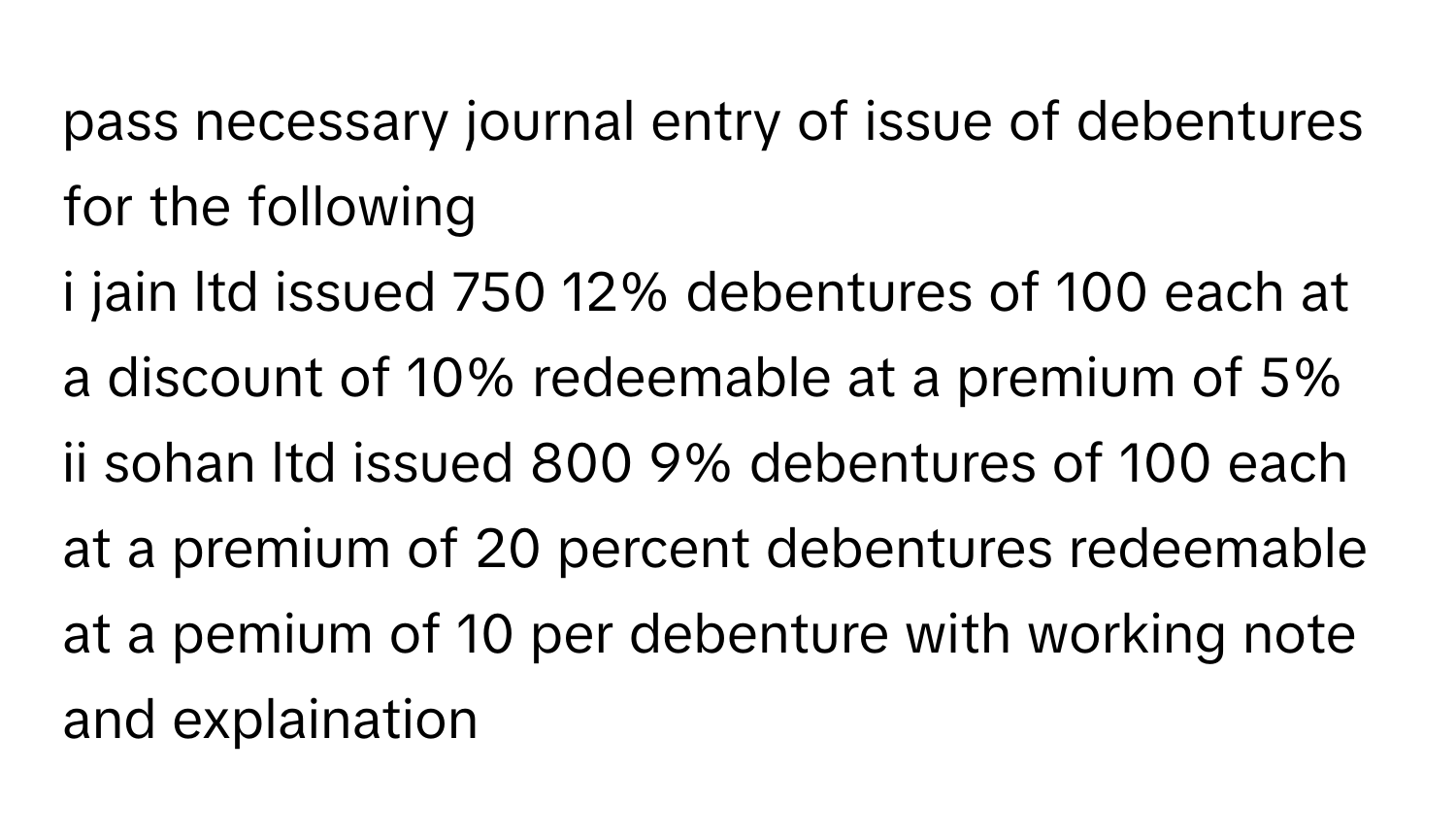 pass necessary journal entry of issue of debentures for the following
i jain ltd issued 750 12% debentures of 100 each at a discount of 10% redeemable at a premium of 5%
ii sohan ltd issued 800 9% debentures of 100 each at a premium of 20 percent debentures redeemable at a pemium of 10 per debenture with working note and explaination