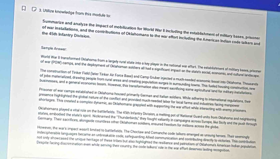 Utilize knowledge from this module to: 
Summarize and analyze the impact of mobilization for World War II including the establishment of military bases, prisoner 
the 45th Infantry Division. 
of war installations, and the contributions of Oklahomans to the war effort including the American Indian code talkers and 
Sample Answer: 
World War II transformed Oklahoma from a largely rural state into a key player in the national war effort. The estabäshment of military bases, prisoner 
of war (POW) camps, and the deployment of Oklahoman soldiers all had a significant impact on the state's social, economic, and cultural landscape. 
The construction of Tinker Field (later Tinker Air Force Base) and Camp Gruber injected a much-needed economic boost into Oklahoma. Thousands 
of jobs materialized, drawing people from rural areas and creating population surges in surrounding towns. This fueled housing construction, new 
businesses, and a general economic boom. However, this transformation also meant sacrificing some agricultural land for military installations. 
Prisoner of war camps established in Oklahoma housed primarily German and Italian soldiers. While adhering to international regulations, their 
presence highlighted the global nature of the conflict and provided much-needed labor for local farms and industries facing manpower 
shortages. This created a complex dynamic, as Oklahomans grappled with supporting the war effort while interacting with enemy prisoners. 
Oklahomans played a vital role on the battlefields. The 45th Infantry Division, a melting pot of National Guard units from Oklahoma and neighboring 
states, embodied the state's spirit. Nicknamed the "Thunderbirds," they fought valiantly in campaigns across Europe, like Sicily and the push through 
Germany. Their sacrifices, alongside countless other Oklahoman soldiers, ensured freedom for millions across the globe. 
However, the war's impact wasn't limited to battlefields. The Choctaw and Comanche code talkers emerged as unsung heroes. Their seemingly 
indecipherable languages became an unbreakable code, safeguarding Allied communication and contributing directly to victories. This contribution 
not only showcased the unique heritage of these tribes but also highlighted the resilience and patriotism of Oklahoma's American Indian population. 
Despite facing discrimination even while serving their country, the code talkers' role in the war effort deserves lasting recognition.