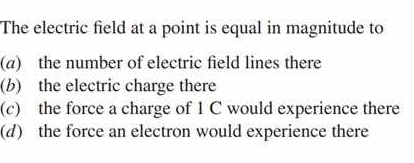 The electric field at a point is equal in magnitude to
(a) the number of electric field lines there
(b) the electric charge there
(c) the force a charge of 1 C would experience there
(d) the force an electron would experience there