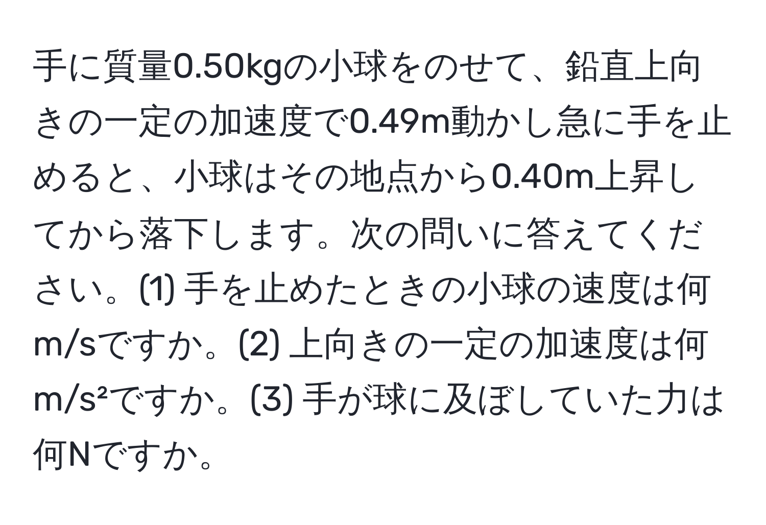 手に質量0.50kgの小球をのせて、鉛直上向きの一定の加速度で0.49m動かし急に手を止めると、小球はその地点から0.40m上昇してから落下します。次の問いに答えてください。(1) 手を止めたときの小球の速度は何m/sですか。(2) 上向きの一定の加速度は何m/s²ですか。(3) 手が球に及ぼしていた力は何Nですか。