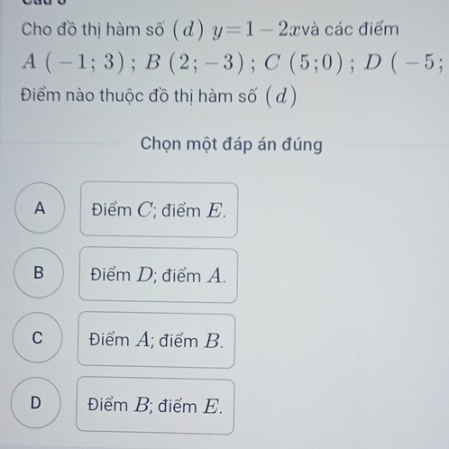 Cho đồ thị hàm số (d) y=1-2 xvà các điểm
A(-1;3); B(2;-3); C(5;0); D(-5; 
Điểm nào thuộc đồ thị hàm số ( d)
Chọn một đáp án đúng
A Điểm C; điểm E.
B Điểm D; điểm A.
C Điểm A; điểm B.
D Điểm B; điểm E.