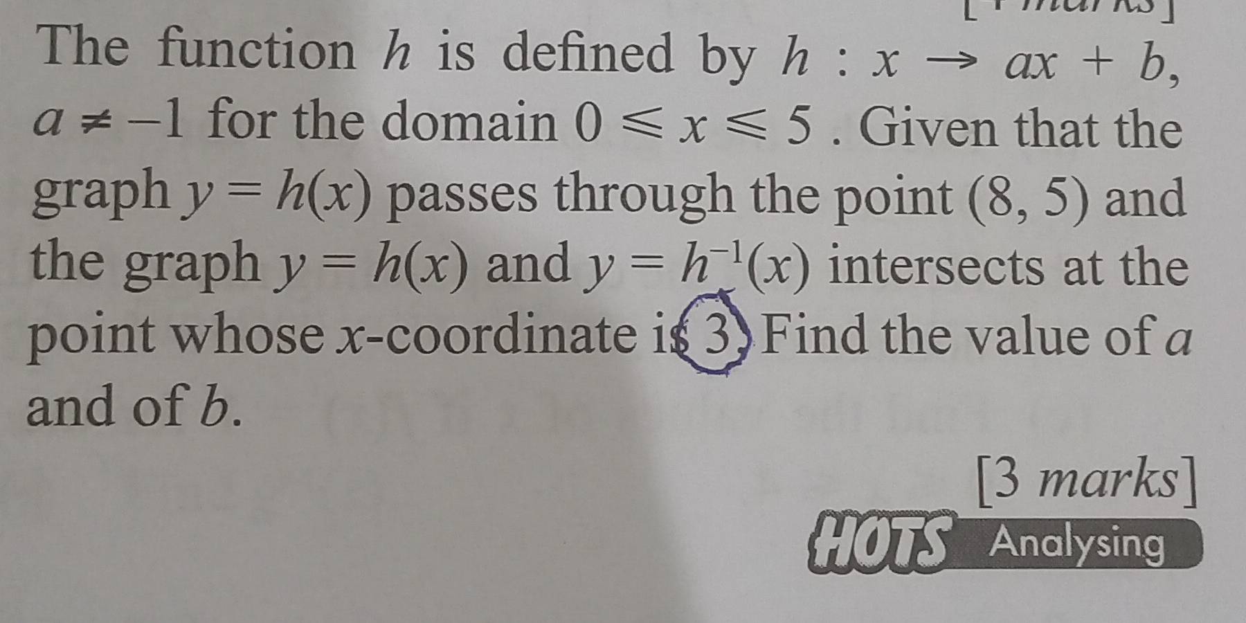 The function h is defined by h:xto ax+b,
a!= -1 for the domain 0≤slant x≤slant 5. Given that the 
graph y=h(x) passes through the point (8,5) and 
the graph y=h(x) and y=h^(-1)(x) intersects at the 
point whose x-coordinate is3)Find the value of a
and of b. 
[3 marks] 
HOTS Analysing