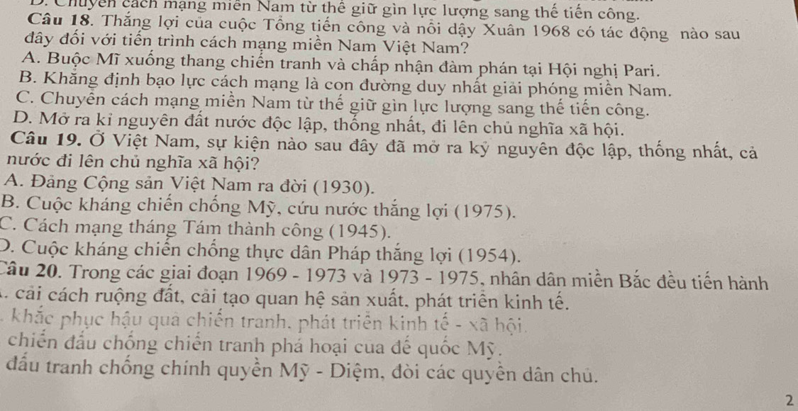 D. Chuyển cách mạng miễn Nam từ thể giữ gìn lực lượng sang thế tiến công.
Câu 18. Thắng lợi của cuộc Tổng tiến công và nổi dậy Xuân 1968 có tác động nào sau
đây đối với tiến trình cách mạng miền Nam Việt Nam?
A. Buộc Mĩ xuống thang chiến tranh và chấp nhận đàm phán tại Hội nghị Pari.
B. Khăng định bạo lực cách mạng là con đường duy nhất giải phóng miễn Nam.
C. Chuyển cách mạng miền Nam từ thế giữ gìn lực lượng sang thế tiến công.
D. Mở ra kỉ nguyên đất nước độc lập, thống nhất, đi lên chủ nghĩa xã hội.
Câu 19. Ở Việt Nam, sự kiện nào sau đây đã mở ra ký nguyên độc lập, thống nhất, cả
nước đi lên chủ nghĩa xã hội?
A. Đảng Cộng sản Việt Nam ra đời (1930).
B. Cuộc kháng chiến chống Mỹ, cứu nước thắng lợi (1975).
C. Cách mạng tháng Tám thành công (1945).
D. Cuộc kháng chiến chống thực dân Pháp thắng lợi (1954).
Câu 20. Trong các giai đoạn 1969 - 1973 và 1973 - 1975, nhân dân miền Bắc đều tiến hành
A. cải cách ruộng đất, cải tạo quan hệ sản xuất, phát triển kinh tế.
khắc phục hậu quả chiến tranh. phát triển kinh tế - xã hội.
chiến đấu chống chiến tranh phá hoại của đế quốc Mỹ.
đấu tranh chống chính quyền Mỹ - Diệm, đòi các quyên dân chủ.
2