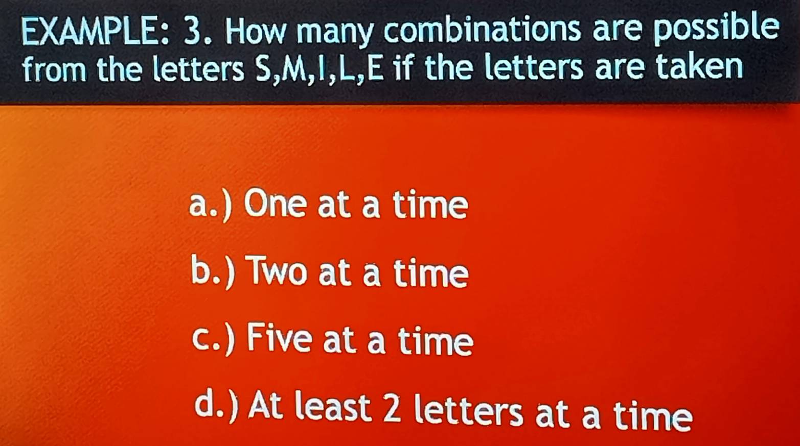 EXAMPLE: 3. How many combinations are possible
from the letters S, M, I, L, E if the letters are taken
a.) One at a time
b.) Two at a time
c.) Five at a time
d.) At least 2 letters at a time