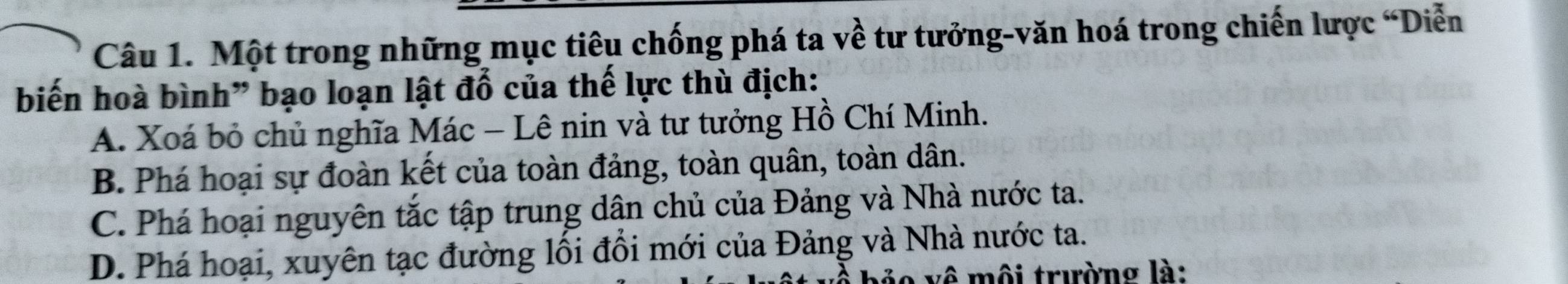 Một trong những mục tiêu chống phá ta về tư tưởng-văn hoá trong chiến lược “Diễn
biến hoà bình" bạo loạn lật đổ của thế lực thù địch:
A. Xoá bỏ chủ nghĩa Mác - Lê nin và tư tưởng Hồ Chí Minh.
B. Phá hoại sự đoàn kết của toàn đảng, toàn quân, toàn dân.
C. Phá hoại nguyên tắc tập trung dân chủ của Đảng và Nhà nước ta.
D. Phá hoại, xuyên tạc đường lối đổi mới của Đảng và Nhà nước ta.
vô môi trường là: