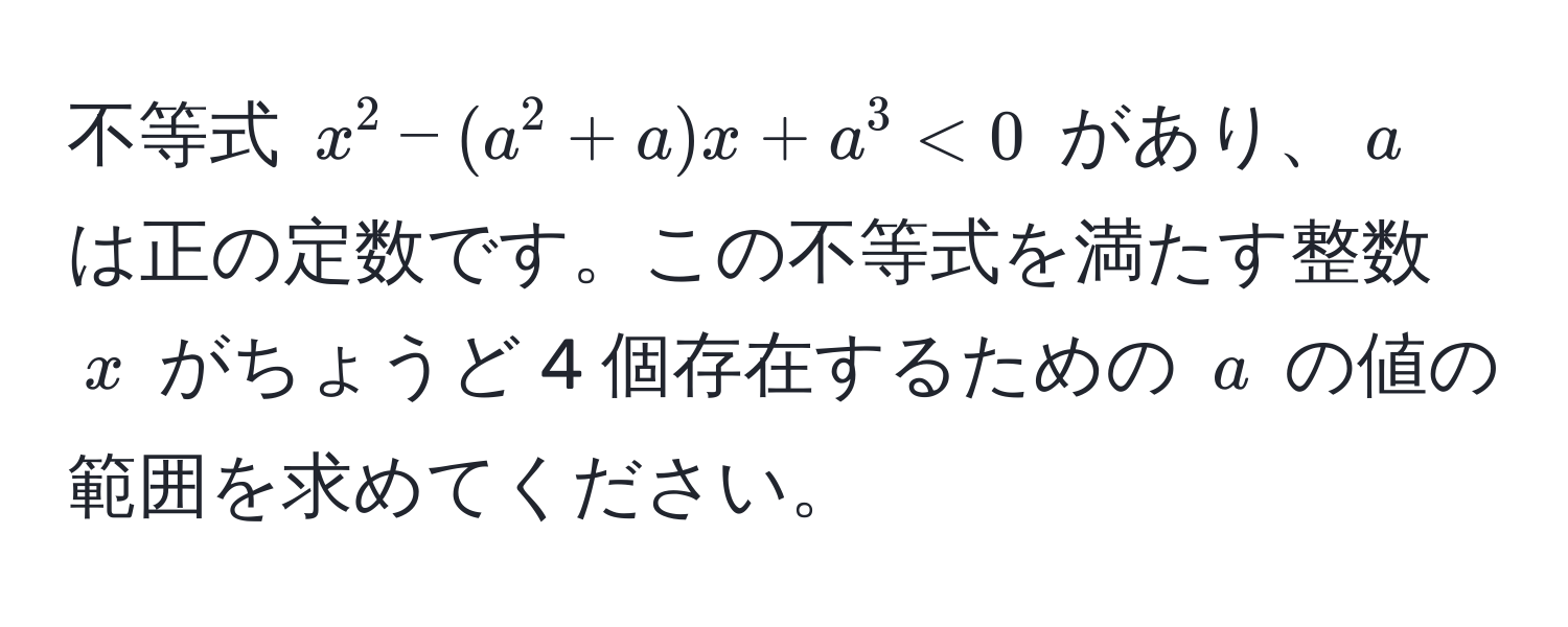 不等式 $x^2 - (a^2 + a)x + a^3 < 0$ があり、$a$ は正の定数です。この不等式を満たす整数 $x$ がちょうど 4 個存在するための $a$ の値の範囲を求めてください。