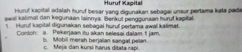 Huruf Kapital 
Huruf kapital adalah huruf besar yang digunakan sebagai unsur pertama kata pada 
awal kalimat dan kegunaan lainnya. Berikut penggunaan huruf kapital. 
1. Huruf kapital digunakan sebagai huruf pertama awal kalimat. 
Contoh: a. Pekerjaan itu akan selesai dalam 1 jam. 
b. Mobil merah berjalan sangat pelan. 
c. Meja dan kursi harus ditata rapi.