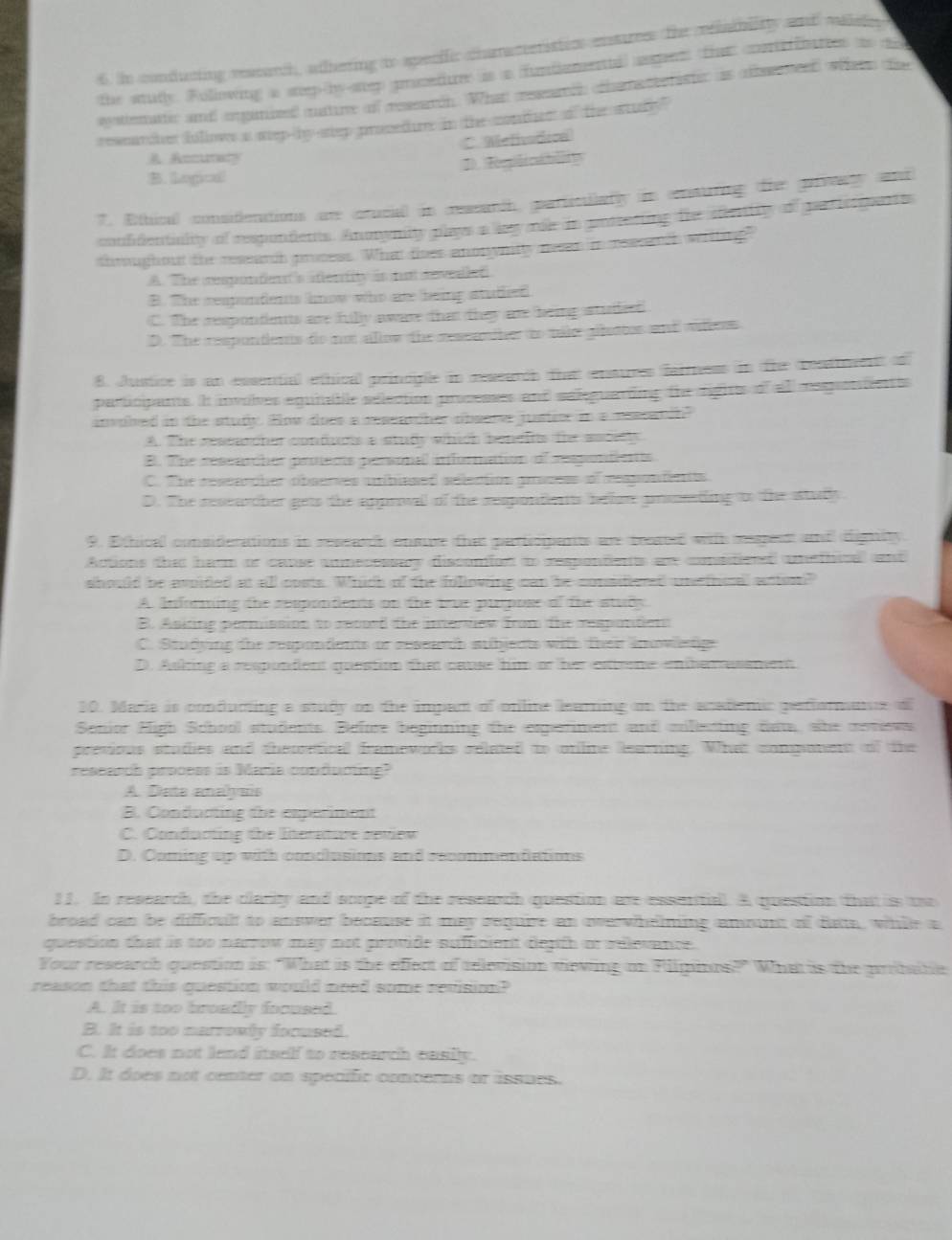 in condatting reasarch, athering to specific chatactetistio enstrees the relaablitty and malsle
the studly. Following a stopby step grcedure is a fundamene) aepen thee corteffbartet to do
ayattemattic and organized matire of research. What ressamch crhamacterister as afleneed whers tse
researcher follows a sep-by step prosedure in the conter of the stury"
C. Mefivodrea
Anctaty
B. logical!
7. Ethical considlenations are orucial in researth, particularly in enturing the prvaty and
conffentiality of respondents. Anonymity plays a ky male in gostecting the stientity of gar ieguante
throughout the research prosess. What tiser anonynitty nesn in rescardh witling
A. The respontent's aftentity in aa sevealed
B. The mempondents know who are heing stadied
C. The respondents are filly aware that they are heing studeed
D. The respontients to not allow the ressandher to tole pletter and aleess
8. Justice is an essential ethical princplle in researdh that ensures fairness in the reattrvens o
participants. It involves equnable sélection processes and saleguardiing the rights of all respondenes
involed in the study. How does a ressarcher observe juster in a ressarch?
A. The ressacher conducts a study which bendits the ascitly
B. The ressancher protents personal information of respontients
C. The ressarpher obseres unblesed selection gracess of respontents
D. The reseawcher gets the approval of the respondents beloe prssating to the studly
9. Ethical considerations in research ensre tha paricipants are treated with reen and dignity.
Actions that harm or cause unnecessay discomfon t respondents are constiessd unethical and
should be avoided at all costs. Which of the following can be consitiered unethoral antest"
A Informing the respondents on the true purpose of the study
B. Asiting permission to reooed the internow from the responden
C. Studying the respondents or research subjents with thei imowetige
D. Asking a respondent question the cause him or her exteme enbemnusament
10. Marie is conducing a study on the impact of online learning on the acatienic pefformane of
Senior High School students. Before beginning the ergerment and sillenting dam, she conews
previous studies and thearetical frameworks related to online learning. What component of the
research process is Maria conductng?
A. Data analyais
B. Conducting the experiment
C. Conducting the lterature retew
D. Coming up with condlusions and recommendations
11. In research, the clarity and scope of the research question are essential. A question that is to
broad can be difficult to answer because it may require an overwhelning amont of date, while a
question that is too narrow may not provide sufficient depth or relevance.
Your research question is: "What is the effect of relevision viewing on Filpins?" What is the prbatte
reason that this question would need some revisio?
A. It is too broadly focused.
B. It is too marrowly focused.
C. It does not lend itself to research easily.
D. It does not center on spenific conterns or issues.