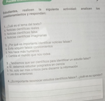 Proceso 
Estudiantes, realicen la siguiente actividad: analicen los
cuestionamientos y respondan:
1. ¿Cuál es el tema del texto?
a Noticias científicas reales
b Notícias científicas falsa
c. Noticias científicas imaginarias
2. ¿Por qué es importante identificar noticias falsas?
a. Evita adquirir falsos conocimientos
b. Nos hace más humanos
c. Cambia el mundo que nos rodea
3. ¿Tendremos que ser cientificos para identificar un estudio falso?
a. Sí, debemos estudiar posgrados en ciencia
b. No, solo ser más críticos para discernir la información
c. Las dos anteriores
_
4. ¿Es importante reconocer estudios científicos falsos?, ¿cuál es su opinión?
_
_