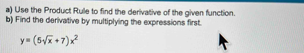 Use the Product Rule to find the derivative of the given function. 
b) Find the derivative by multiplying the expressions first.
y=(5sqrt(x)+7)x^2