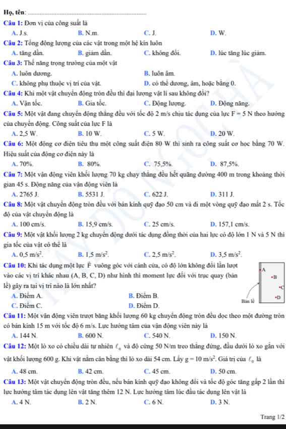 Họ, tên:_
Câầu 1: Đơn vị của công suất là
A. J.s. B. N.m. C. J. D. W.
Câu 2: Tổng động lượng của các vật trong một hệ kín luôn
A. tăng dần. B. giảm dần. C. không đổi. D. lúc tăng lúc giảm.
Câu 3: Thế năng trọng trường của một vật
A. luôn dương. B. luôn âm.
C. không phụ thuộc vị trí của vật. D. có thể dương, âm, hoặc bằng 0.
Câu 4: Khi một vật chuyển động tròn đều thì đại lượng vật lí sau không đổi?
A. Vận tốc. B. Gia tốc. C. Động lượng. D. Động năng.
Câu 5: Một vật đang chuyển động thắng đều với tốc độ 2 m/s chịu tác dụng của lực F=5N theo hướng
của chuyển động. Công suất của lực F là
A. 2,5 W. B. 10 W. C. 5 W. D. 20 W.
Câu 6: Một động cơ điện tiêu thụ một công suất điện 80 W thì sinh ra công suất cơ học bằng 70 W.
Hiệu suất của động cơ điện này là
A. 70%. B. 80%. C. 75,5%. D. 87,5%.
Câu 7: Một vận động viên khối lượng 70 kg chạy thẳng đều hết quãng đường 400 m trong khoảng thời
gian 45 s. Động năng của vận động viên là
A. 2765 J. B. 5531 J. C. 622 J. D. 311 J.
Câu 8: Một vật chuyển động tròn đều với bán kính quỹ đạo 50 cm và đi một vòng quỹ đạo mắt 2 s. Tốc
độ của vật chuyển động là
A. 100 cm/s. B. 15,9 cm/s. C. 25 cm/s. D. 157,1 cm/s.
Câu 9: Một vật khổi lượng 2 kg chuyển động dưới tác dụng đồng thời của hai lực có độ lớn 1 N và 5 N thì
gia tốc của vật có thể là
A. 0,5m/s^2. B. 1,5m/s^2. C. 2,5m/s^2. D. 3,5m/s^2.
Câu 10: Khi tác dụng một lực F vuông góc với cánh cửa, có độ lớn không đổi lần lượt
vào các vị trí khác nhau (A, B.C.D ) như hình thì moment lực đổi với trục quay (bản
lề) gây ra tại vị trí nào là lớn nhất?
A. Điểm A. B. Điểm B.
C. Điểm C. D. Điểm D. 
Câu 11: Một vận động viên trượt băng khối lượng 60 kg chuyển động tròn đều dọc theo một đường tròn
có bán kính 15 m với tốc độ 6 m/s. Lực hướng tâm của vận động viên này là
A. 144 N. B. 600 N. C. 540 N. D. 150 N.
Câu 12: Một lò xo có chiều dài tự nhiên Cộ và độ cứng 50 N/m treo thắng đứng, đầu dưới lò xo gắn với
vật khối lượng 600 g. Khi vật nằm cân bằng thì lò xo dài 54 cm. Lấy g=10m/s^2. Giá trị của ell _0 là
A. 48 cm. B. 42 cm. C. 45 cm. D. 50 cm.
Câu 13: Một vật chuyển động tròn đều, nếu bán kính quỹ đạo không đổi và tốc độ góc tăng gấp 2 lần thì
lực hướng tâm tác dụng lên vật tăng thêm 12 N. Lực hướng tâm lúc đầu tác dụng lên vật là
A. 4 N. B. 2 N. C. 6 N. D. 3 N.
Trang 1/2