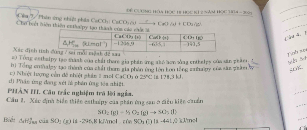 Để CươnG Hòa HọC 10 học kì 2 năm học 2024-2025
_
Câu 7 / Phản ứng nhiệt phân CaCO_3:CaCO_3(s)xrightarrow ?CaO(s)+CO_2(g).
_
Cho biết biên thiên enthalpy tạo thàn
_
Câu 4. 1
Xác định tíTính xer
a) Tổng enthalpy tạo thành của chất tham gia phản ứng nhỏ hơn tổng enthalpy của sản phâm. biết △ _fH
b) Tổng enthalpy tạo thành của chất tham gia phản ứng lớn hơn tổng enthalpy của sản phẩm. r
SGK.
c) Nhiệt lượng cần đề nhiệt phân 1 mol CaCO_3 Ở 25°C là 178,3 kJ.
d) Phản ứng đang xét là phản ứng tỏa nhiệt.
PHÀN III. Câu trắc nghiệm trả lời ngắn.
_
_
Câu 1. Xác định biến thiên enthalpy của phản ứng sau ở điều kiện chuẩn
SO_2(g)+1/2O_2(g)to SO_3(l)
Biết △ _fH_(298)^0ciaSO_2(g)la-29 6,8 kJ/mol . cii SO_3 (l) là -441,0 kJ/mol
_
Câ