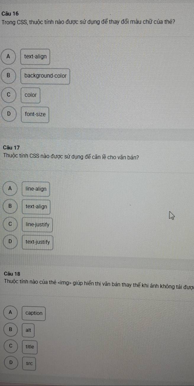 Trong CSS, thuộc tính nào được sứ dụng để thay đổi màu chữ của thé?
A text-align
B background-color
C color
D font-size
Câu 17
Thuộc tính CSS nào được sử dụng đế căn lề cho văn bán?
A line-align
B text-align
C line-justify
D text-justify
Câu 18
Thuộc tính nào của thẻ giúp hiển thị văn bán thay thế khi ảnh không tái được
A caption
B alt
C title
D src