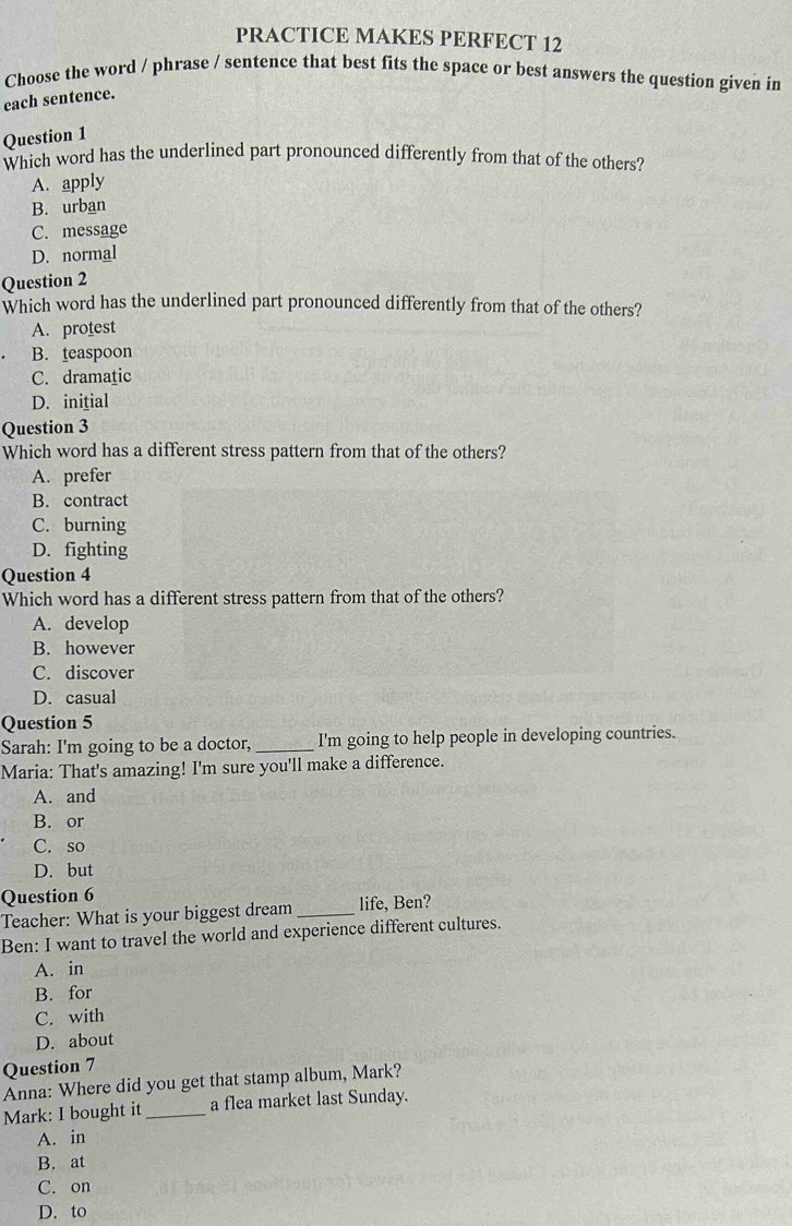 PRACTICE MAKES PERFECT 12
Choose the word / phrase / sentence that best fits the space or best answers the question given in
each sentence.
Question 1
Which word has the underlined part pronounced differently from that of the others?
A. apply
B. urban
C. message
D. normal
Question 2
Which word has the underlined part pronounced differently from that of the others?
A. protest
B. teaspoon
C. dramatic
D. inițial
Question 3
Which word has a different stress pattern from that of the others?
A. prefer
B. contract
C. burning
D. fighting
Question 4
Which word has a different stress pattern from that of the others?
A. develop
B. however
C. discover
D. casual
Question 5
Sarah: I'm going to be a doctor, _I'm going to help people in developing countries.
Maria: That's amazing! I'm sure you'll make a difference.
A. and
B. or
C. so
D. but
Question 6
Teacher: What is your biggest dream _life, Ben?
Ben: I want to travel the world and experience different cultures.
A. in
B. for
C. with
D. about
Question 7
Anna: Where did you get that stamp album, Mark?
Mark: I bought it_ a flea market last Sunday.
A. in
B. at
C. on
D. to