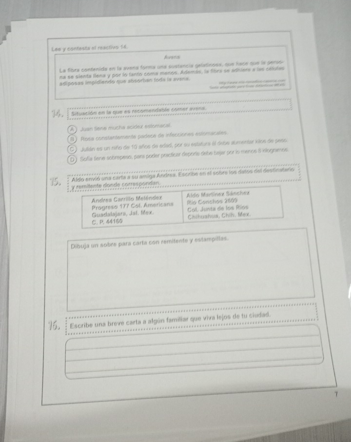 Lee y contesta el reactivo 14.
Avenal
La fibra contenida en la avena forma una sustancia gelatinosa, que hade que la perso-
na se sienta llena y por lo tanto coma menos. Además, la fibra se adhiere a las celulas
adiposas impidiendo que absorban toda la avana.

Situación en la que es recomendable comer avena.
A Juan tiene mucha acidez estomacal.
B ) Rosa constantemente padece de infecciones estomacales.
C Julián es un niño de 10 años de edad, por su estatura él debe aumentar kilos de peso
D) Sofía Sene sobrepeso, para poder practicar deporte debei bajar por lo mende 8 inlogramos.
Aldo envió una carta a su amiga Andrea. Escribe en el sobre los datos del destinatario
y remitente donde correspondan.
Andrea Carrillo Meléndez Aldo Martínez Sánchez
Progreso 177 Col. Americana Río Conchos 2809
Guadalajara, Jal. Mex. Col. Junta de los Ríos
C. P. 44160 Chihuahua, Chih. Mex.
Dibuja un sobre para carta con remitente y estampillas.
16. Escribe una breve carta a algún familiar que viva lejos de tu ciudad.
7