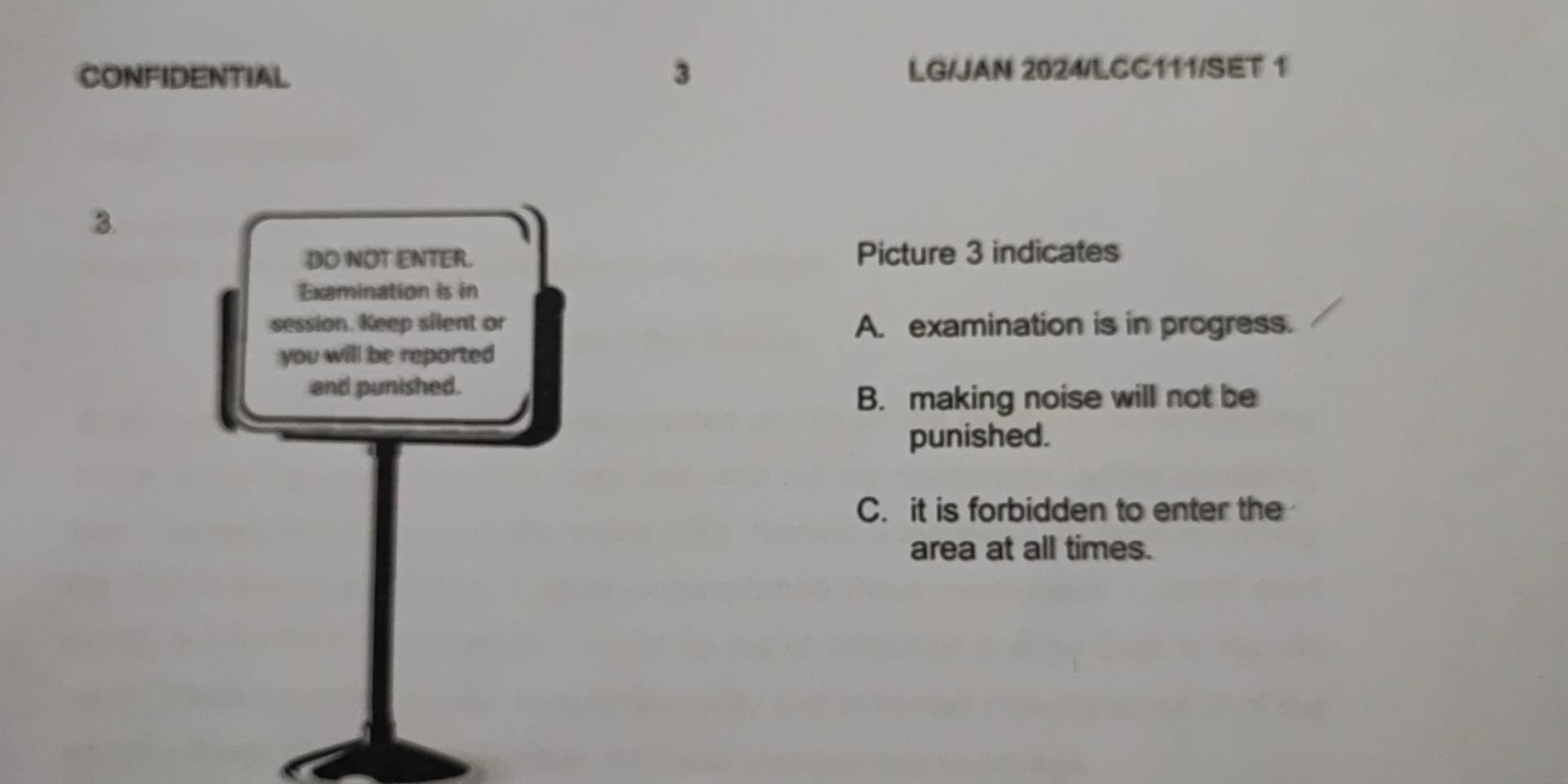 CONFIDENTIAL 3 LG/JAN 2024/LCC111/SET 1
B.
DO NOT ENTER. Picture 3 indicates
Examination is in
session. Keep silent or A. examination is in progress.
you will be reported 
and punished.
B. making noise will not be
punished.
C. it is forbidden to enter the
area at all times.