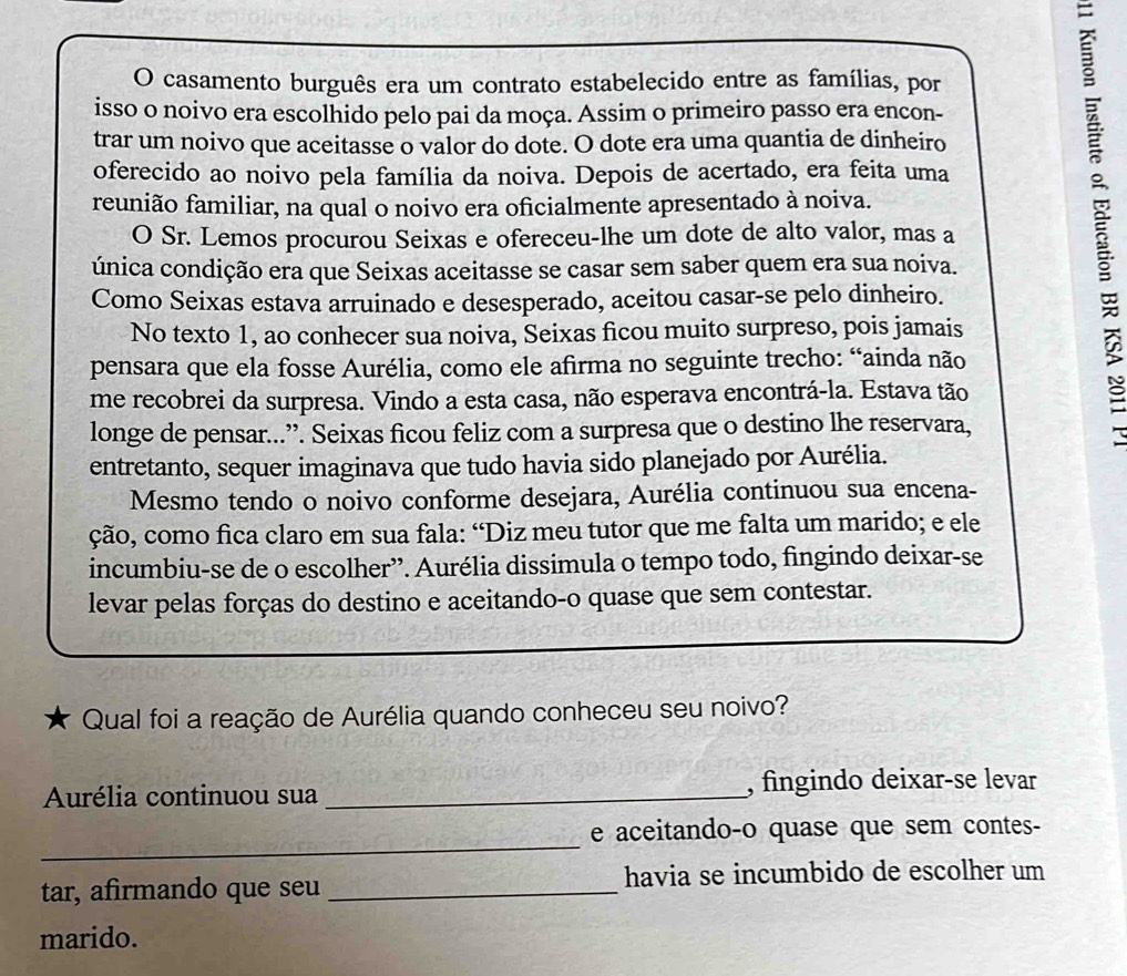 casamento burguês era um contrato estabelecido entre as famílias, por
isso o noivo era escolhido pelo pai da moça. Assim o primeiro passo era encon-
trar um noivo que aceitasse o valor do dote. O dote era uma quantia de dinheiro
oferecido ao noivo pela família da noiva. Depois de acertado, era feita uma
reunião familiar, na qual o noivo era oficialmente apresentado à noiva.
O Sr. Lemos procurou Seixas e ofereceu-lhe um dote de alto valor, mas a
única condição era que Seixas aceitasse se casar sem saber quem era sua noiva.
Como Seixas estava arruinado e desesperado, aceitou casar-se pelo dinheiro.
No texto 1, ao conhecer sua noiva, Seixas ficou muito surpreso, pois jamais
pensara que ela fosse Aurélia, como ele afirma no seguinte trecho: “ainda não
me recobrei da surpresa. Vindo a esta casa, não esperava encontrá-la. Estava tão
longe de pensar...”. Seixas ficou feliz com a surpresa que o destino lhe reservara,
entretanto, sequer imaginava que tudo havia sido planejado por Aurélia.
Mesmo tendo o noivo conforme desejara, Aurélia continuou sua encena-
ção, como fica claro em sua fala: “Diz meu tutor que me falta um marido; e ele
incumbiu-se de o escolher”. Aurélia dissimula o tempo todo, fingindo deixar-se
levar pelas forças do destino e aceitando-o quase que sem contestar.
Qual foi a reação de Aurélia quando conheceu seu noivo?
Aurélia continuou sua _, fingindo deixar-se levar
_
e aceitando-o quase que sem contes-
tar, afirmando que seu _havia se incumbido de escolher um
marido.