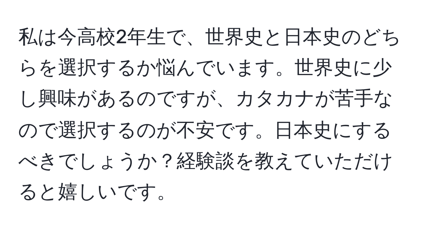 私は今高校2年生で、世界史と日本史のどちらを選択するか悩んでいます。世界史に少し興味があるのですが、カタカナが苦手なので選択するのが不安です。日本史にするべきでしょうか？経験談を教えていただけると嬉しいです。