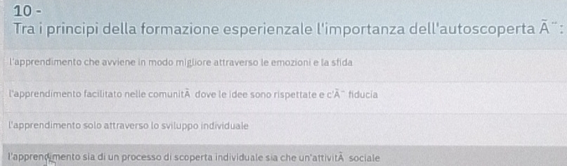 Tra i principi della formazione esperienzale l'importanza dell'autoscoperta overline A `
l'apprendimento che avviene in modo migliore attraverso le emozioni e la sfida
l'apprendimento facilitato nelle comuni overline A dove le idee sono rispettate e C'overline A fiducia
l'apprendimento solo attraverso lo sviluppo individuale
l'apprend mento sia di un processo di scoperta individuale sia che un'attività sociale