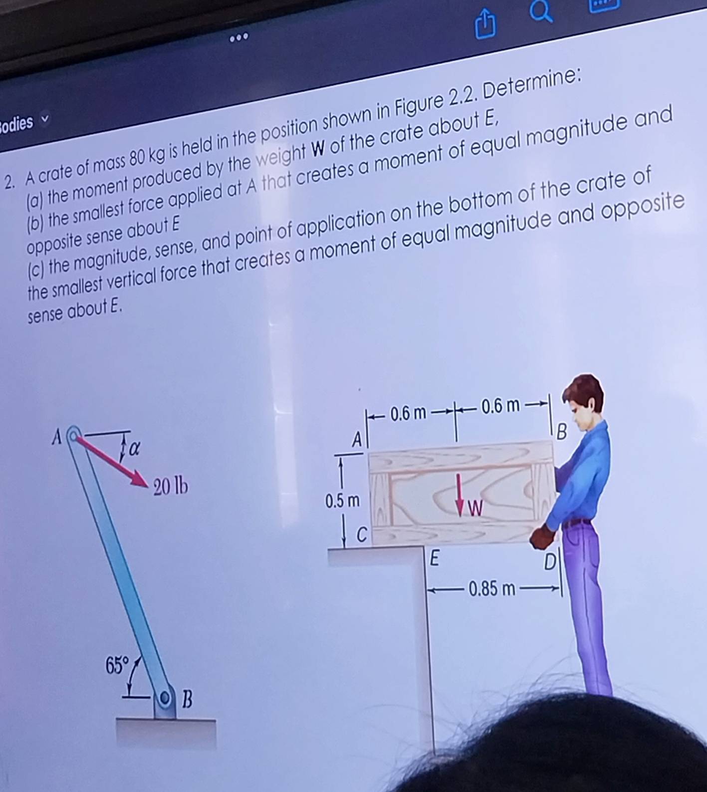 .. 
odies 
2. A crate of mass 80 kg is held in the position shown in Figure 2.2. Determine 
(a) the moment produced by the weight W of the crate about E
(b) the smallest force applied at A that creates a moment of equal magnitude and 
(c) the magnitude, sense, and point of application on the bottom of the crate of 
opposite sense about E 
the smallest vertical force that creates a moment of equal magnitude and opposite 
sense about E. 
A 
α
20 lb
65°
B