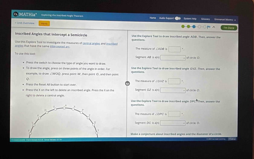 MATHia* Exploring the inscribed Angle Theorem Home Audio Support System Help Glossary Emmanuel Moreno =
Unit Overview Hints
I'm Done
Inscribed Angles that Intercept a Semicircle Use the Explore Tool to draw inscribed angle ADB. Then, answer the
questions.
Use this Explore Tool to investigate the measures of central angles and inscribed
angles that have the same intercepted arc. The measure of ∠ ADB Is □
To use this tool: Segment AB is a(n) □ of circle O.
Press the switch to choose the type of angle you want to draw.
To draw the angle, press on three points of the angle in order. For Use the Explore Tool to draw inscribed angle GVZ. Then, answer the
example, to draw ∠ WOQ , press point W, then point O, and then point questions.
Q. The measure of ∠ GVZ is □
Press the Reset All button to start over.
Press the X on the left to delete an inscribed angle. Press the X on the Segment GZ is a(n) □ of circle O
right to delete a central angle.
Use the Explore Tool to draw inscribed angle DPC5Then, answer the
questions.
The measure of ∠ DPC is □. .
Segment DC is a(n) □ of circle O.
Make a conjecture about inscribed angles and the diameter of a circle.
@ 2123 Caropa Laing Ef