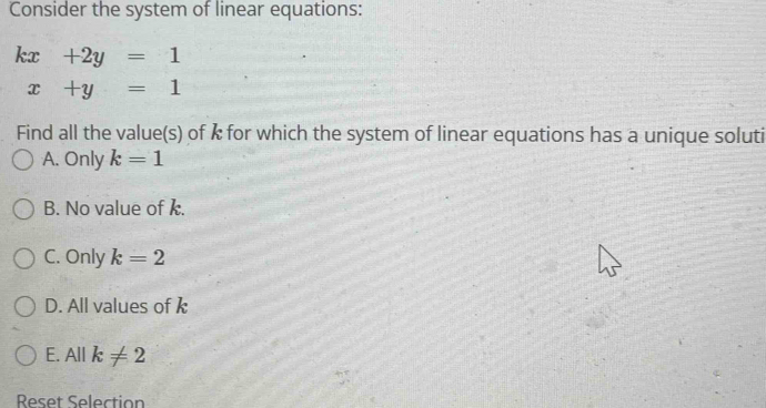 Consider the system of linear equations:
kx+2y=1
x+y=1
Find all the value(s) of k for which the system of linear equations has a unique soluti
A. Only k=1
B. No value of k.
C. Only k=2
D. All values of k
E. Allk!= 2
Reset Selection