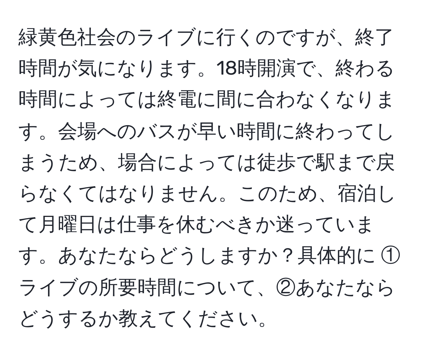 緑黄色社会のライブに行くのですが、終了時間が気になります。18時開演で、終わる時間によっては終電に間に合わなくなります。会場へのバスが早い時間に終わってしまうため、場合によっては徒歩で駅まで戻らなくてはなりません。このため、宿泊して月曜日は仕事を休むべきか迷っています。あなたならどうしますか？具体的に ①ライブの所要時間について、②あなたならどうするか教えてください。