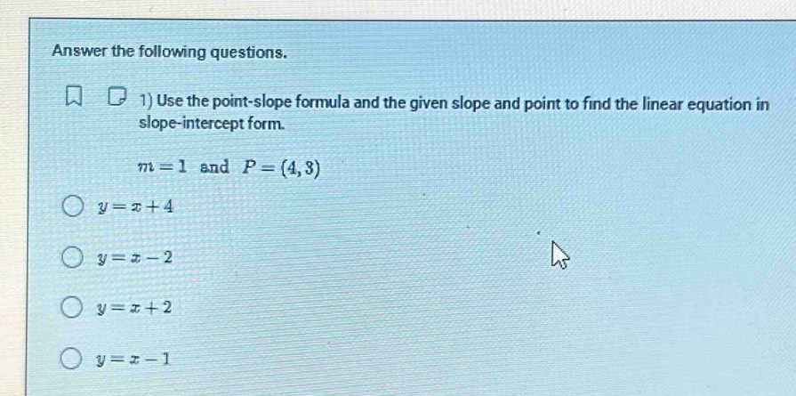 Answer the following questions.
1) Use the point-slope formula and the given slope and point to find the linear equation in
slope-intercept form.
m=1 and P=(4,3)
y=x+4
y=x-2
y=x+2
y=x-1