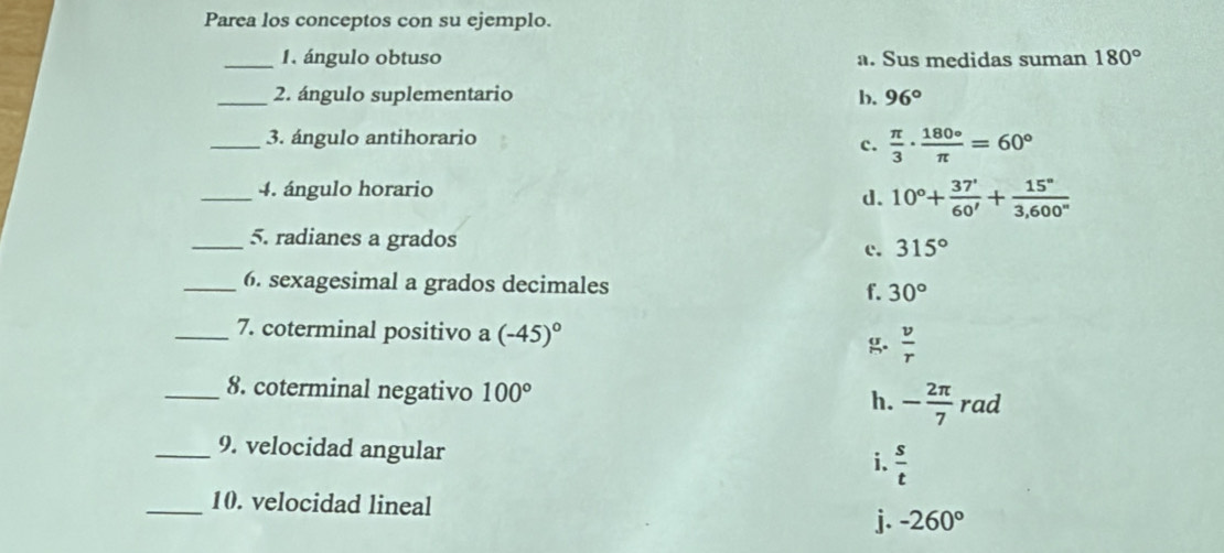 Parea los conceptos con su ejemplo.
_1. ángulo obtuso a. Sus medidas suman 180°
b.
_2. ángulo suplementario 96°
_3. ángulo antihorario
c.  π /3 ·  180°/π  =60°
_4. ángulo horario
d. 10°+ 37°/60' + 15°/3,600'' 
_5. radianes a grados 315°
c.
_6. sexagesimal a grados decimales f. 30°
_7. coterminal positivo a (-45)^circ  g  v/r 
_8. coterminal negativo 100° - 2π /7  rad
h.
_9. velocidad angular  s/t 
i.
_10. velocidad lineal j. -260°