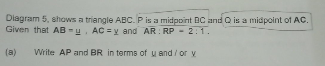 Diagram 5, shows a triangle ABC. P is a midpoint BC and Q is a midpoint of AC. 
Given that AB=_ u, AC=_ v and overline AR:RP=2:1. 
(a) Write AP and BR in terms of u and / or v