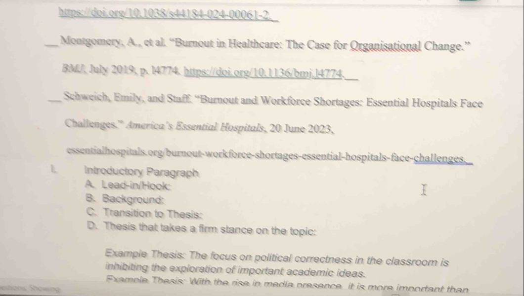 https://doi.org/10.1038/s44184-024-00061-2. 
_Montgomery, A., et al. “Burnout in Healthcare: The Case for Organisational Change.” 
BMJ, July 2019, p. 14774. https://doi.org/10.1136/bmj.l4774._ 
_Schweich, Emily, and Staff. “Burnout and Workforce Shortages: Essential Hospitals Face 
Challenges.” America’s Essential Hospitals, 20 June 2023, 
essentialhospitals.org/burnout-workforce-shortages-essential-hospitals-face-challenges. 
L Introductory Paragraph 
A. Lead-in/Hook: 
B. Background: 
C. Transition to Thesis: 
D. Thesis that takes a firm stance on the topic: 
Example Thesis: The focus on political correctness in the classroom is 
inhibiting the exploration of important academic ideas. 
Examole Thesis: With the rise in media presence, it is more important than 
eitions Showin