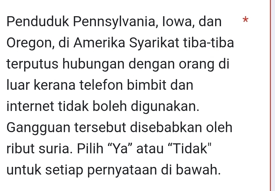 Penduduk Pennsylvania, Iowa, dan * 
Oregon, di Amerika Syarikat tiba-tiba 
terputus hubungan dengan orang di 
luar kerana telefon bimbit dan 
internet tidak boleh digunakan. 
Gangguan tersebut disebabkan oleh 
ribut suria. Pilih “Ya” atau “Tidak” 
untuk setiap pernyataan di bawah.