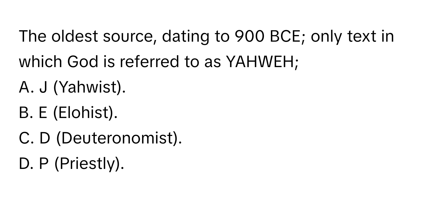 The oldest source, dating to 900 BCE; only text in which God is referred to as YAHWEH;

A. J (Yahwist).
B. E (Elohist).
C. D (Deuteronomist).
D. P (Priestly).