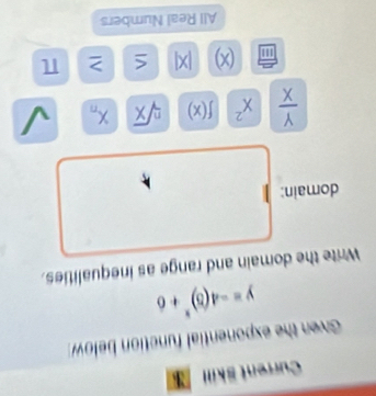 Current Skill 
Given the exponential function below
y=-4(5)^x+6
Write the domain and range as inequalities. 
domain:
 Y/X  x^2 f(x) sqrt[n](x) X_n
m (x) . x^3 > π
All Real Numbers
