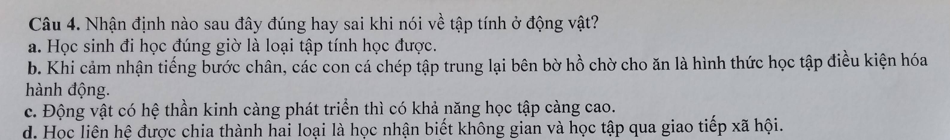 Nhận định nào sau đây đúng hay sai khi nói về tập tính ở động vật?
a. Học sinh đi học đúng giờ là loại tập tính học được.
b. Khi cảm nhận tiếng bước chân, các con cá chép tập trung lại bên bờ hồ chờ cho ăn là hình thức học tập điều kiện hóa
hành động.
c. Động vật có hệ thần kinh càng phát triển thì có khả năng học tập càng cao.
d. Học liên hệ được chia thành hai loại là học nhận biết không gian và học tập qua giao tiếp xã hội.