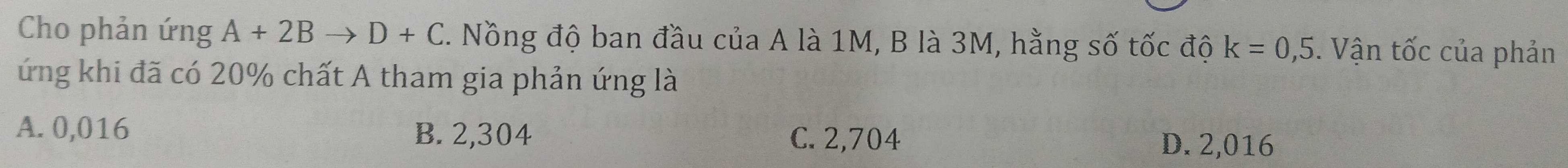 Cho phản ứng A+2Bto D+C. Nồng độ ban đầu của A là 1M, B là 3M, hằng số tốc độ k=0,5. Vận tốc của phản
ứng khi đã có 20% chất A tham gia phản ứng là
A. 0,016 B. 2,304 C. 2,704 D. 2,016