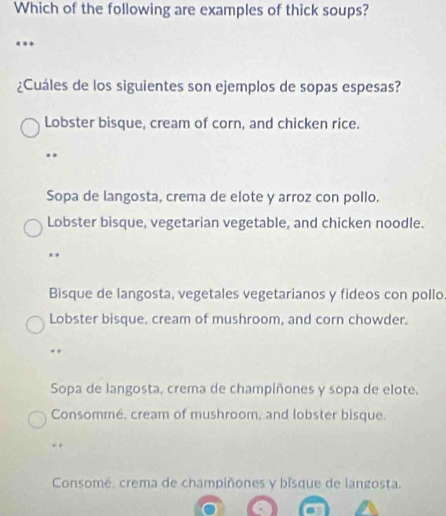 Which of the following are examples of thick soups?
¿Cuáles de los siguientes son ejemplos de sopas espesas?
Lobster bisque, cream of corn, and chicken rice.
.
Sopa de langosta, crema de elote y arroz con pollo.
Lobster bisque, vegetarian vegetable, and chicken noodle.
Bisque de langosta, vegetales vegetarianos y fideos con pollo.
Lobster bisque, cream of mushroom, and corn chowder.
Sopa de langosta, crema de champíñones y sopa de elote.
Consommé, cream of mushroom, and lobster bisque.
Consomé, crema de champiñones y bisque de langosta.