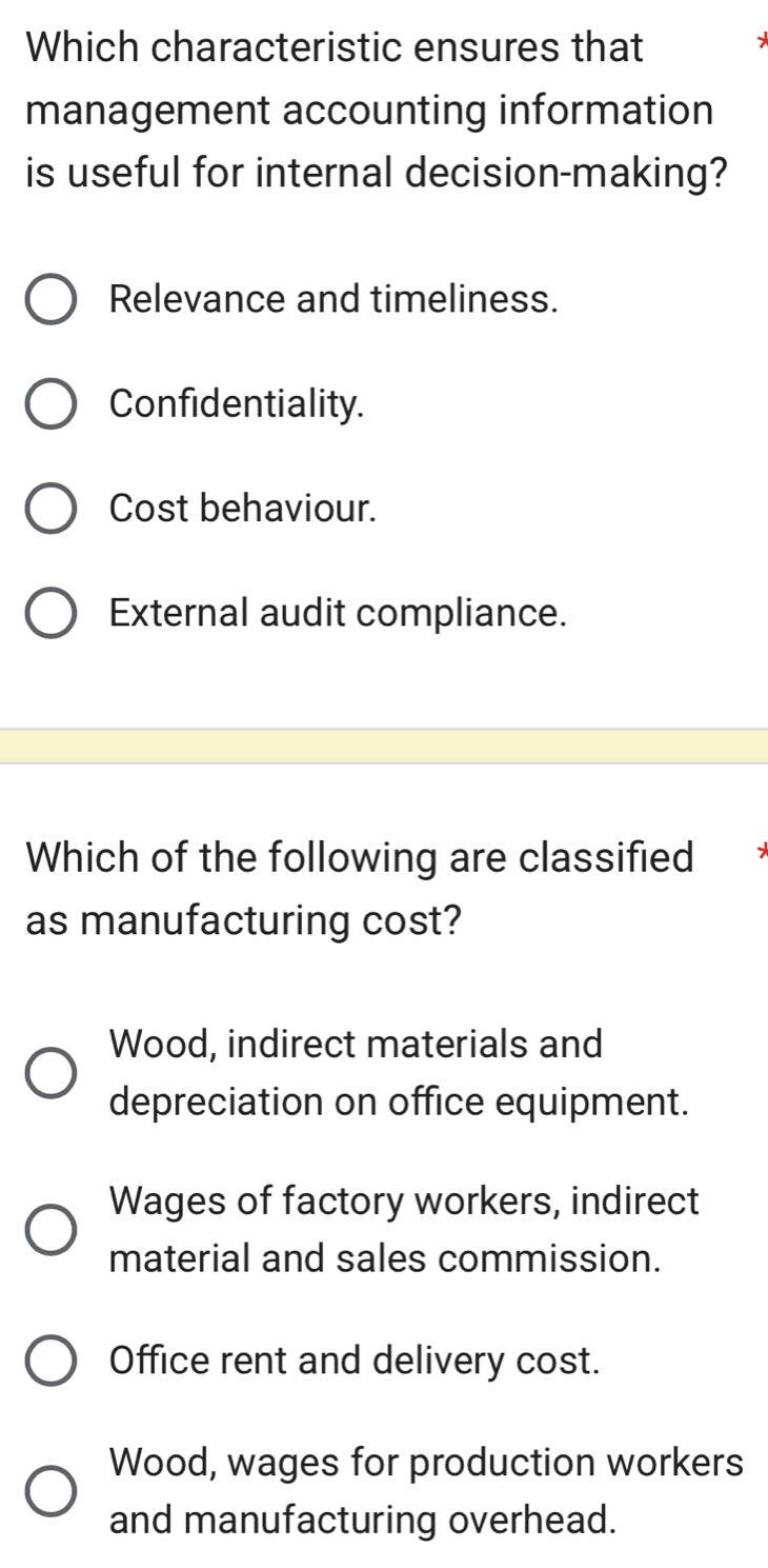 Which characteristic ensures that
management accounting information
is useful for internal decision-making?
Relevance and timeliness.
Confidentiality.
Cost behaviour.
External audit compliance.
Which of the following are classified
as manufacturing cost?
Wood, indirect materials and
depreciation on office equipment.
Wages of factory workers, indirect
material and sales commission.
Office rent and delivery cost.
Wood, wages for production workers
and manufacturing overhead.