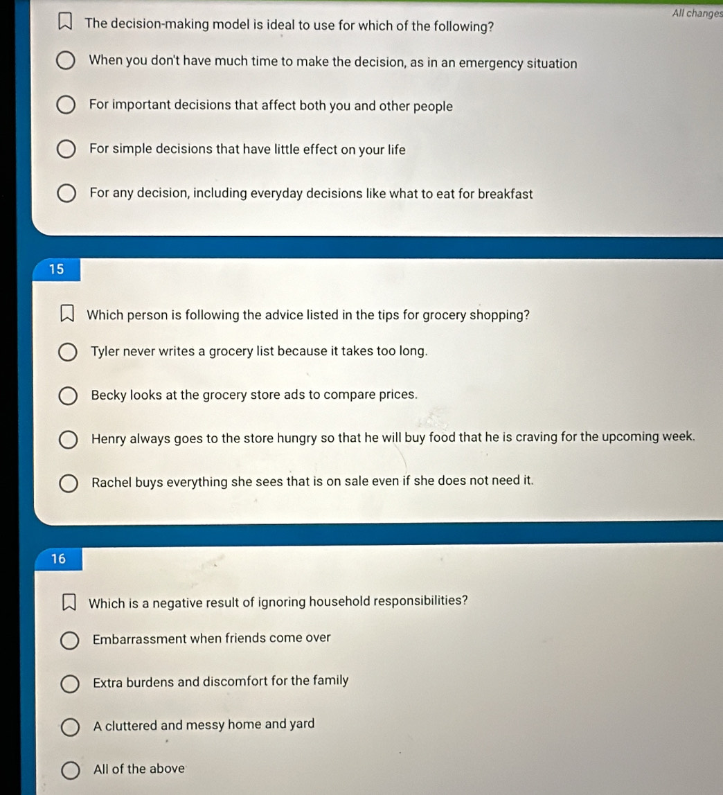 All changes
The decision-making model is ideal to use for which of the following?
When you don't have much time to make the decision, as in an emergency situation
For important decisions that affect both you and other people
For simple decisions that have little effect on your life
For any decision, including everyday decisions like what to eat for breakfast
15
Which person is following the advice listed in the tips for grocery shopping?
Tyler never writes a grocery list because it takes too long.
Becky looks at the grocery store ads to compare prices.
Henry always goes to the store hungry so that he will buy food that he is craving for the upcoming week.
Rachel buys everything she sees that is on sale even if she does not need it.
16
Which is a negative result of ignoring household responsibilities?
Embarrassment when friends come over
Extra burdens and discomfort for the family
A cluttered and messy home and yard
All of the above