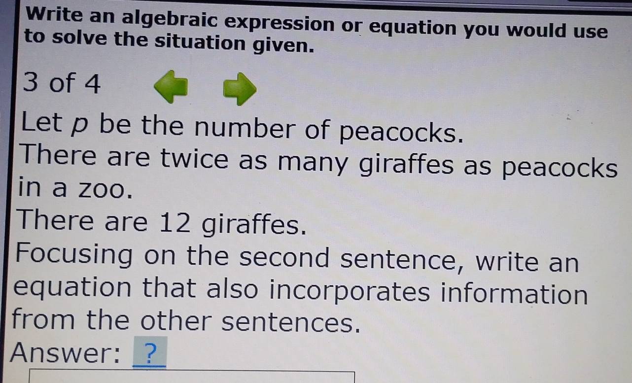 Write an algebraic expression or equation you would use 
to solve the situation given.
3 of 4 
Let p be the number of peacocks. 
There are twice as many giraffes as peacocks 
in a zoo. 
There are 12 giraffes. 
Focusing on the second sentence, write an 
equation that also incorporates information 
from the other sentences. 
Answer: __