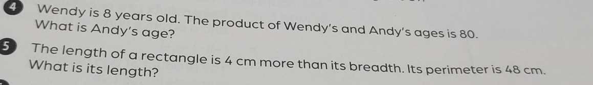 Wendy is 8 years old. The product of Wendy's and Andy's ages is 80. 
What is Andy's age? 
5 The length of a rectangle is 4 cm more than its breadth. Its perimeter is 48 cm. 
What is its length?