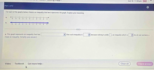 Oct: 18 - 11.59 pm 
Part 1 of 2 
For each of the graphs below, choose an inequality that best represents the graph. Explain your reasening 
a 
b. 
a. This graph represents an inequality that has □°
(Type an ineguality. Simpéty your anawer One such inequality is □° because solving it yields □ an inequality which is □ for all real numbors x 
Video Textbook Get more help - Clear all Chack answer