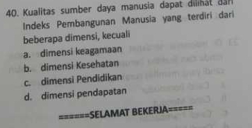 Kualitas sumber daya manusia dapat dilihat dn 
Indeks Pembangunan Manusia yang terdiri dari
beberapa dimensi, kecuali
a. dimensi keagamaan
b. dimensi Kesehatan
c. dimensi Pendidikan
d. dimensi pendapatan
======SELAMAT BEKERJA=====